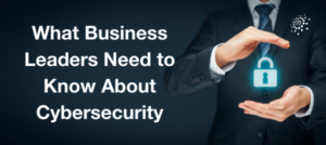 What Business Leaders Need to Know About Cybersecurity